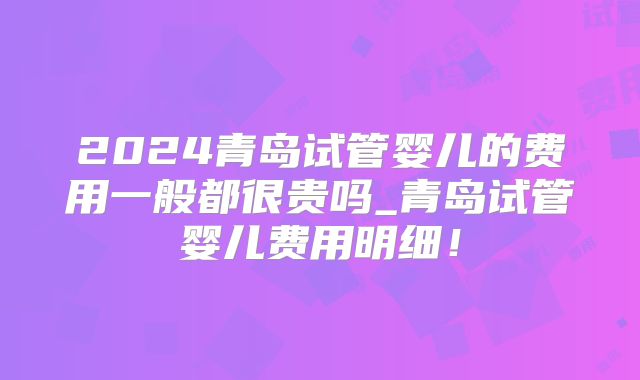 2024青岛试管婴儿的费用一般都很贵吗_青岛试管婴儿费用明细！
