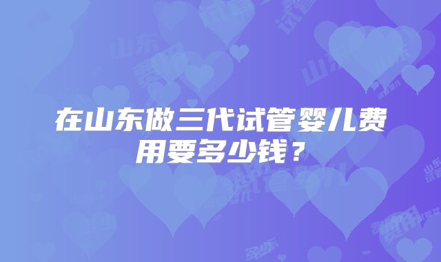 在山东做三代试管婴儿费用要多少钱?