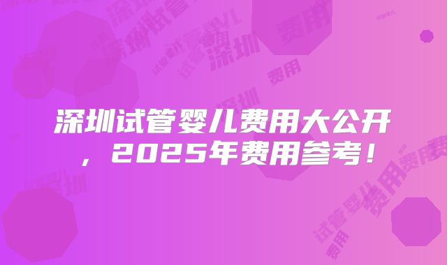深圳试管婴儿费用大公开,2025年费用参考!