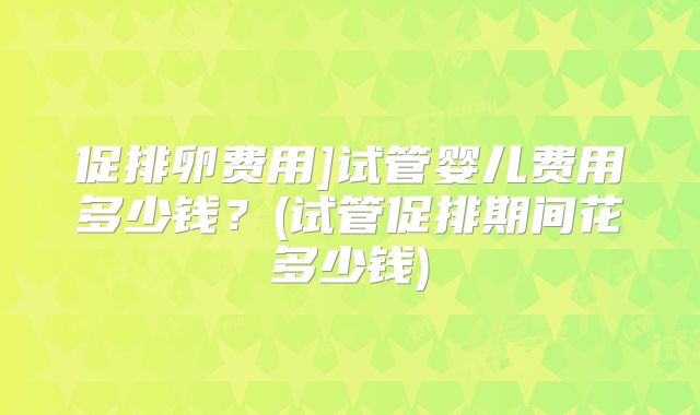 促排卵费用]试管婴儿费用多少钱？(试管促排期间花多少钱)