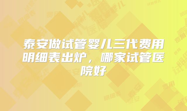 泰安做试管婴儿三代费用明细表出炉,哪家试管医院好