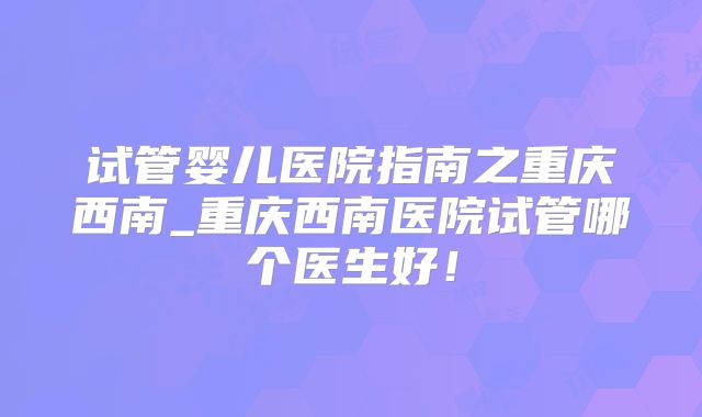 试管婴儿医院指南之重庆西南_重庆西南医院试管哪个医生好！