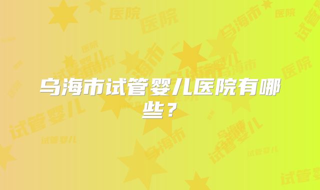 乌海市试管婴儿医院有哪些？
