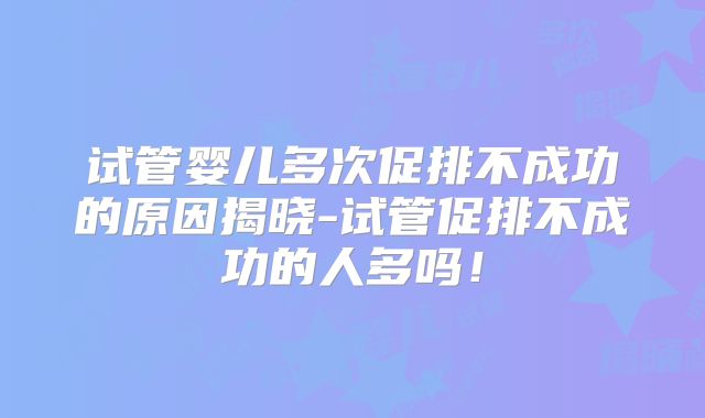 试管婴儿多次促排不成功的原因揭晓-试管促排不成功的人多吗！