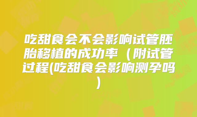 吃甜食会不会影响试管胚胎移植的成功率(附试管过程(吃甜食会影响测孕吗)