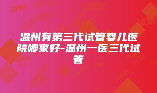温州有第三代试管婴儿医院哪家好-温州一医三代试管