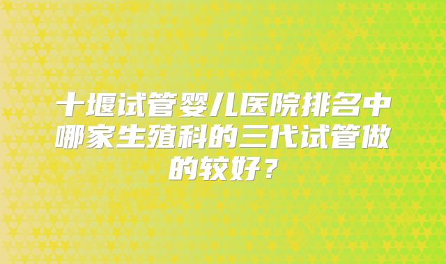 十堰试管婴儿医院排名中哪家生殖科的三代试管做的较好?