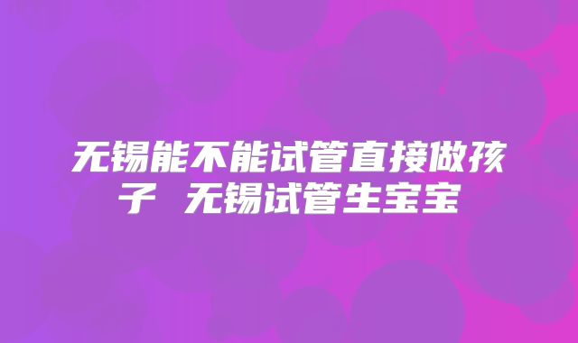 无锡能不能试管直接做孩子 无锡试管生宝宝