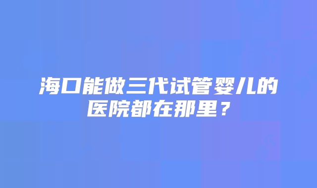 海口能做三代试管婴儿的医院都在那里?
