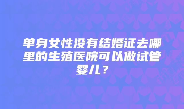 单身女性没有结婚证去哪里的生殖医院可以做试管婴儿？