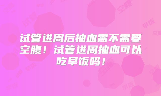 试管进周后抽血需不需要空腹!试管进周抽血可以吃早饭吗!