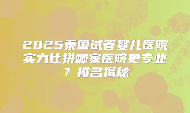 2025泰国试管婴儿医院实力比拼哪家医院更专业？排名揭秘