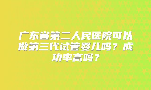 广东省第二人民医院可以做第三代试管婴儿吗？成功率高吗？