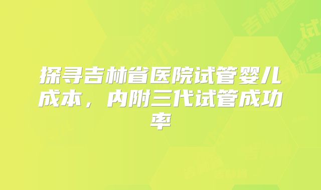 探寻吉林省医院试管婴儿成本,内附三代试管成功率