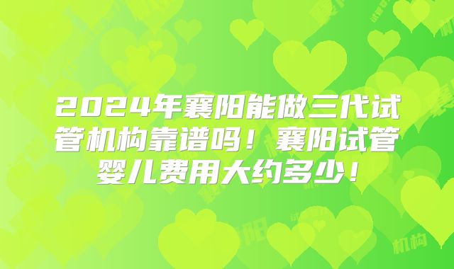 2024年襄阳能做三代试管机构靠谱吗！襄阳试管婴儿费用大约多少！