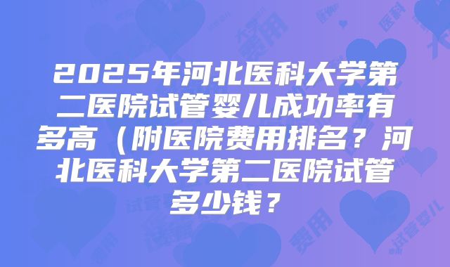 2025年河北医科大学第二医院试管婴儿成功率有多高（附医院费用排名？河北医科大学第二医院试管多少钱？