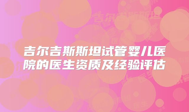 吉尔吉斯斯坦试管婴儿医院的医生资质及经验评估