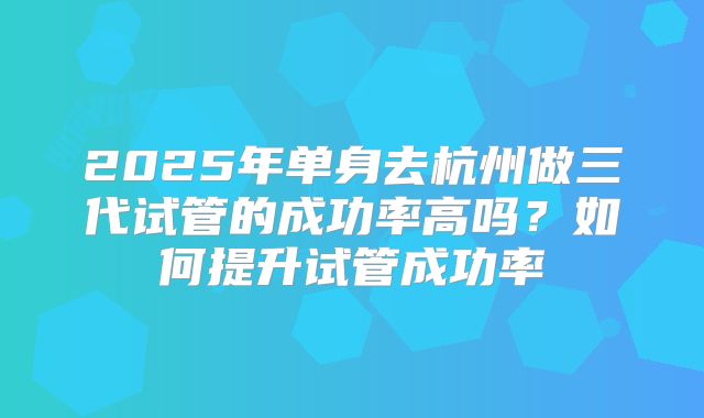 2025年单身去杭州做三代试管的成功率高吗?如何提升试管成功率