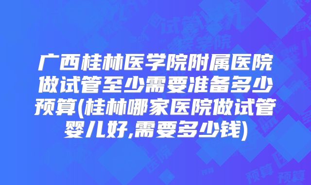 广西桂林医学院附属医院做试管至少需要准备多少预算(桂林哪家医院做试管婴儿好,需要多少钱)