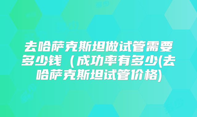 去哈萨克斯坦做试管需要多少钱（成功率有多少(去哈萨克斯坦试管价格)