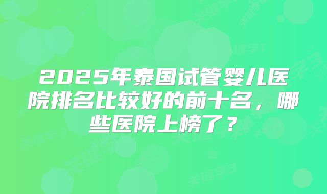 2025年泰国试管婴儿医院排名比较好的前十名,哪些医院上榜了?