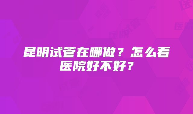 昆明试管在哪做？怎么看医院好不好？