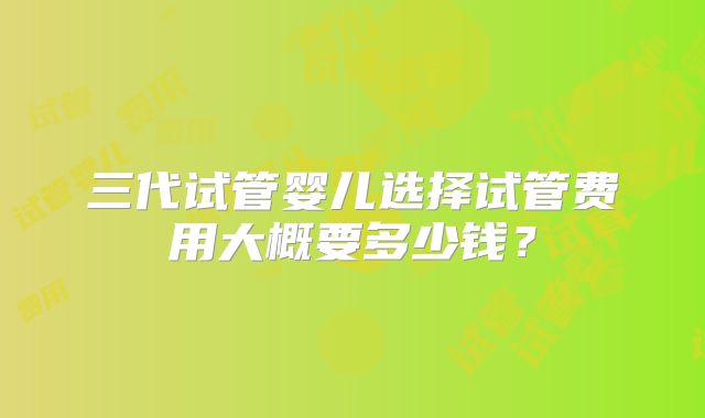 三代试管婴儿选择试管费用大概要多少钱?