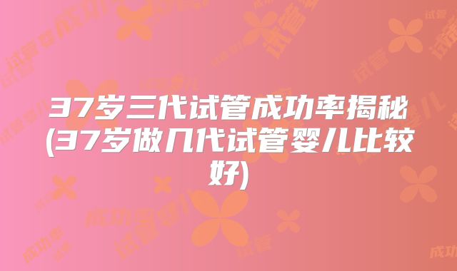 37岁三代试管成功率揭秘(37岁做几代试管婴儿比较好)