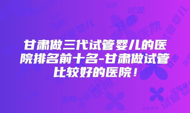 甘肃做三代试管婴儿的医院排名前十名-甘肃做试管比较好的医院！