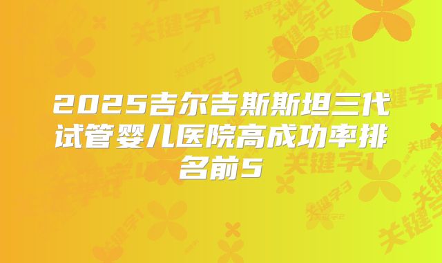 2025吉尔吉斯斯坦三代试管婴儿医院高成功率排名前5