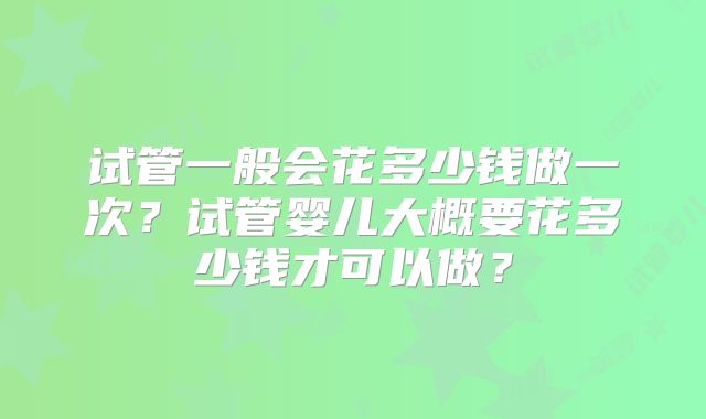 试管一般会花多少钱做一次?试管婴儿大概要花多少钱才可以做?