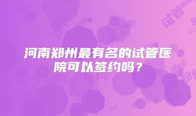 河南郑州最有名的试管医院可以签约吗？