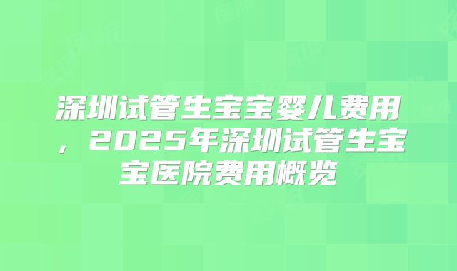 深圳试管生宝宝婴儿费用，2025年深圳试管生宝宝医院费用概览