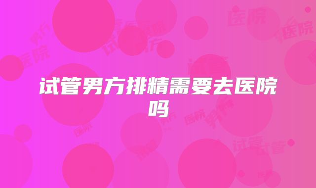 试管男方排精需要去医院吗