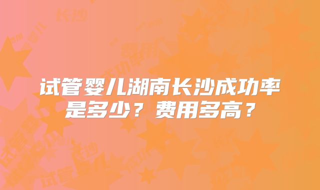 试管婴儿湖南长沙成功率是多少?费用多高?