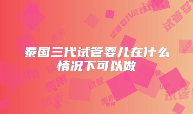 泰国三代试管婴儿在什么情况下可以做