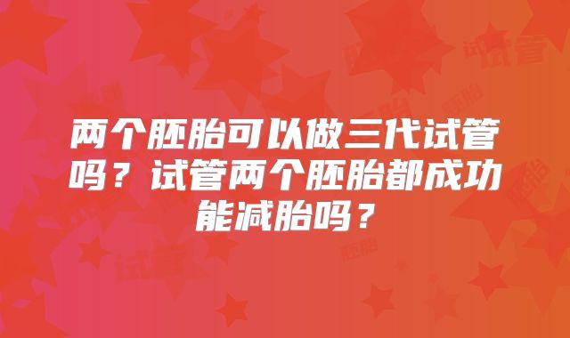 两个胚胎可以做三代试管吗?试管两个胚胎都成功能减胎吗?