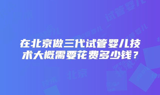 在北京做三代试管婴儿技术大概需要花费多少钱?