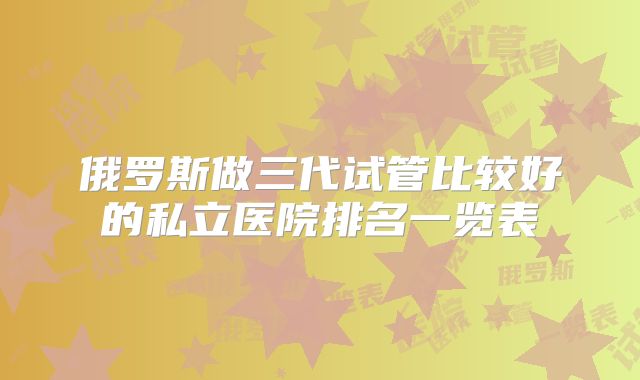 俄罗斯做三代试管比较好的私立医院排名一览表