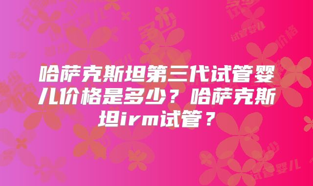 哈萨克斯坦第三代试管婴儿价格是多少？哈萨克斯坦irm试管？