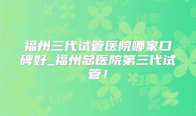 福州三代试管医院哪家口碑好_福州总医院第三代试管！