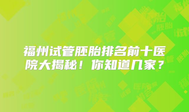 福州试管胚胎排名前十医院大揭秘！你知道几家？