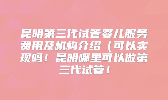 昆明第三代试管婴儿服务费用及机构介绍（可以实现吗！昆明哪里可以做第三代试管！