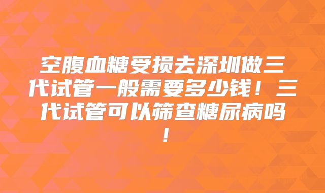 空腹血糖受损去深圳做三代试管一般需要多少钱！三代试管可以筛查糖尿病吗！