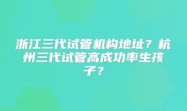 浙江三代试管机构地址?杭州三代试管高成功率生孩子?