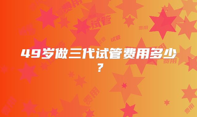 49岁做三代试管费用多少？