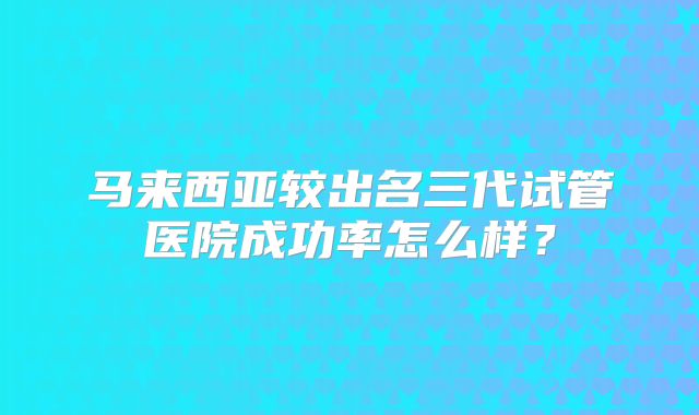 马来西亚较出名三代试管医院成功率怎么样?
