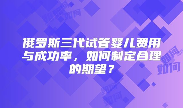俄罗斯三代试管婴儿费用与成功率，如何制定合理的期望？