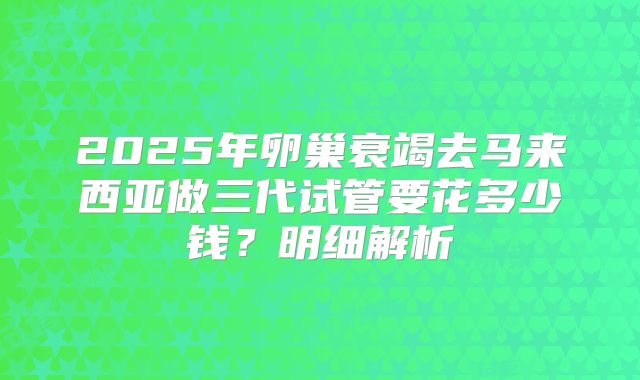 2025年卵巢衰竭去马来西亚做三代试管要花多少钱？明细解析
