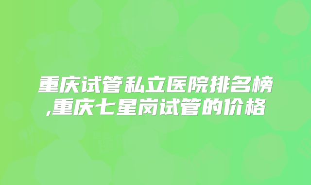 重庆试管私立医院排名榜,重庆七星岗试管的价格